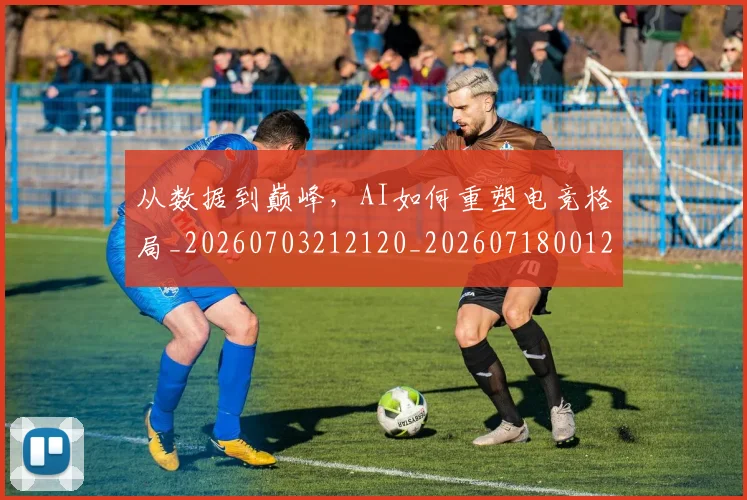 从数据到巅峰，AI如何重塑电竞格局_20260703212120_20260718001215