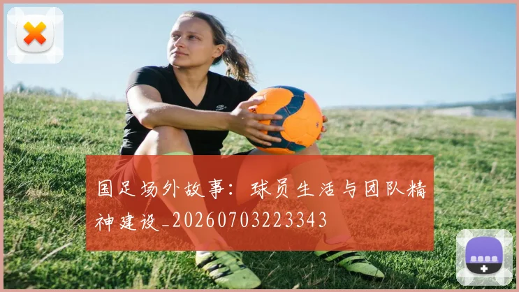 国足场外故事:球员生活与团队精神建设_20260703223343