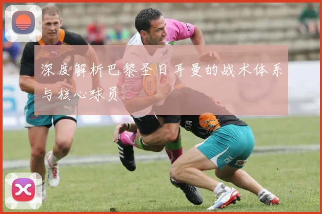 深度解析巴黎圣日耳曼的战术体系与核心球员