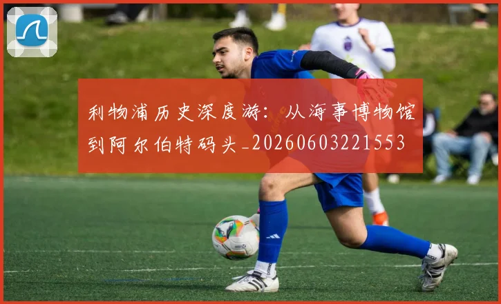 利物浦历史深度游：从海事博物馆到阿尔伯特码头_20260603221553