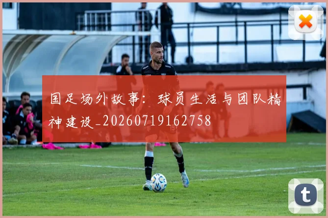 国足场外故事:球员生活与团队精神建设_20260719162758