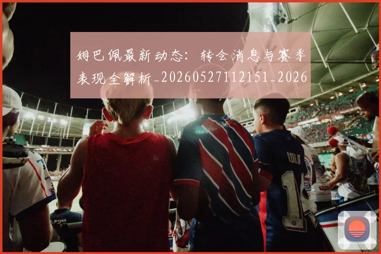 姆巴佩最新动态:转会消息与赛季表现全解析_20260527112151_20260703231749_20260720185817