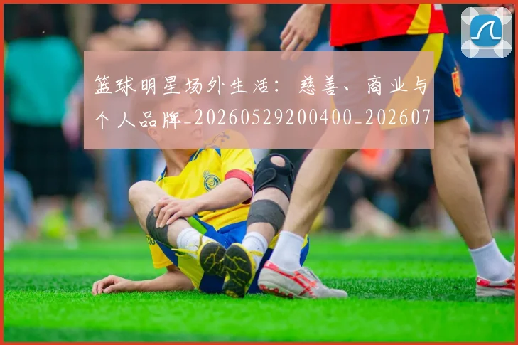 篮球明星场外生活:慈善、商业与个人品牌_20260529200400_20260708200150