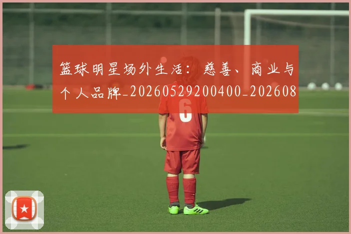 篮球明星场外生活:慈善、商业与个人品牌_20260529200400_20260804164624