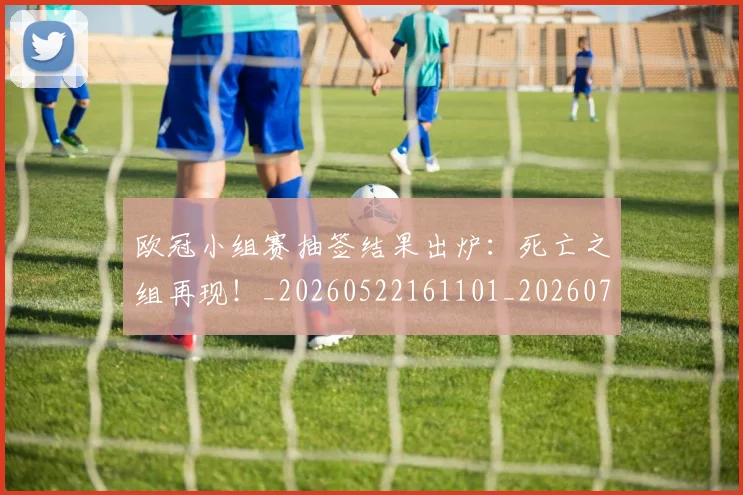 欧冠小组赛抽签结果出炉:死亡之组再现!_20260522161101_20260707150959